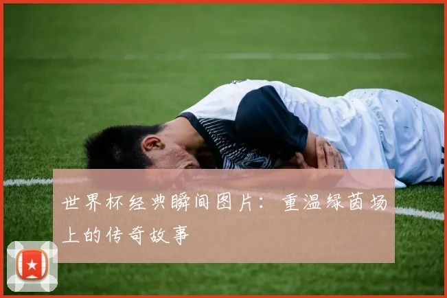 世界杯经典瞬间图片：重温绿茵场上的传奇故事